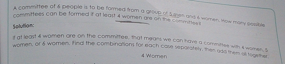 A committee of 6 people is to be formed from a group of 5 men and 6 women. How many possible 
committees can be formed if at least 4 women are on the committee? 
Solution: 
If at least 4 women are on the committee, that means we can have a committee with 4 women, 5
women, or 6 women. Find the combinations for each case separately, then add them all together.
4 Women