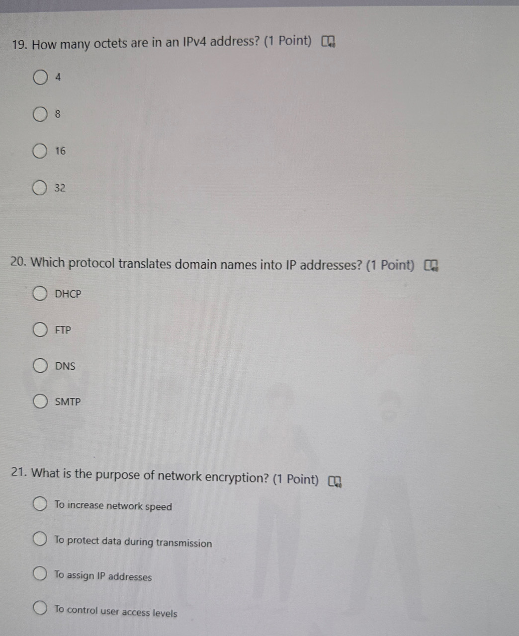 How many octets are in an IPv4 address? (1 Point)
4
8
16
32
20. Which protocol translates domain names into IP addresses? (1 Point)
DHCP
FTP
DNS
SMTP
21. What is the purpose of network encryption? (1 Point)
To increase network speed
To protect data during transmission
To assign IP addresses
To control user access levels