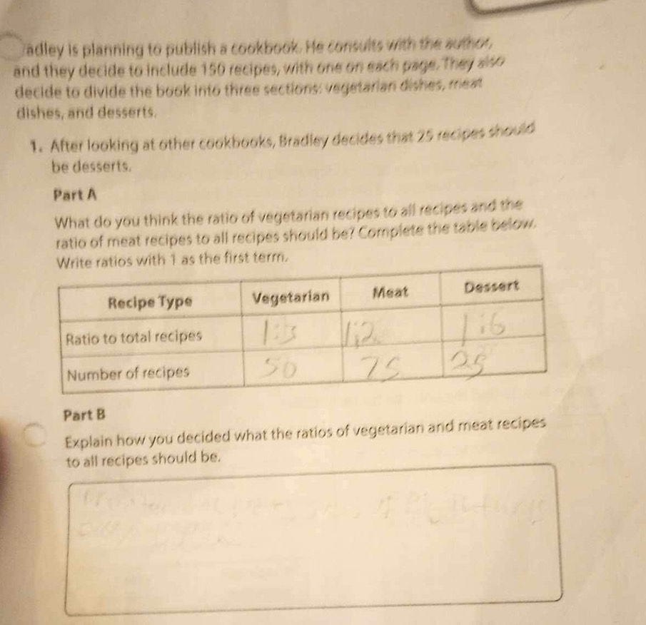 cadley is planning to publish a cookbook. He consults with the author, 
and they decide to include 150 recipes, with one on each page. They slso 
decide to divide the book into three sections: vegetarian dishes, meat 
dishes, and desserts. 
1. After looking at other cookbooks, Bradley decides that 25 recipes should 
be desserts. 
Part A 
What do you think the ratio of vegetarian recipes to all recipes and the 
ratio of meat recipes to all recipes should be? Complete the table below. 
e first term. 
Part B 
Explain how you decided what the ratios of vegetarian and meat recipes 
to all recipes should be.