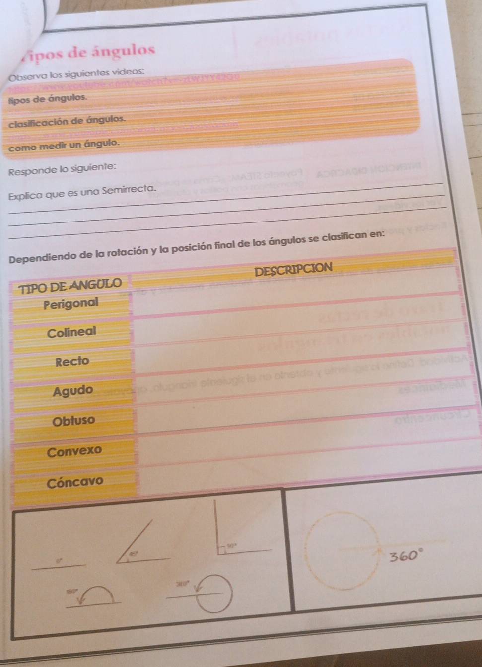 Vipos de ángulos 
Observa los siguientes videos: 
NN=AWIYYA2G0 
tipos de ángulos. 
clasificación de ángulos. 
como medir un ángulo. 
_ 
Responde lo siguiente: 
_ 
_Explica que es una Semirrecta. 
Dependiendo de la rotación y la posición final de los ángulos se clasifican en: 
TIPO DE ANGULO DESCRIPCION 
Perigonal 
Colineal 
Recto 
Agudo 
Obtuso 
Convexo 
Cóncavo
56
45°
_
360°
'' 380 '' 
_