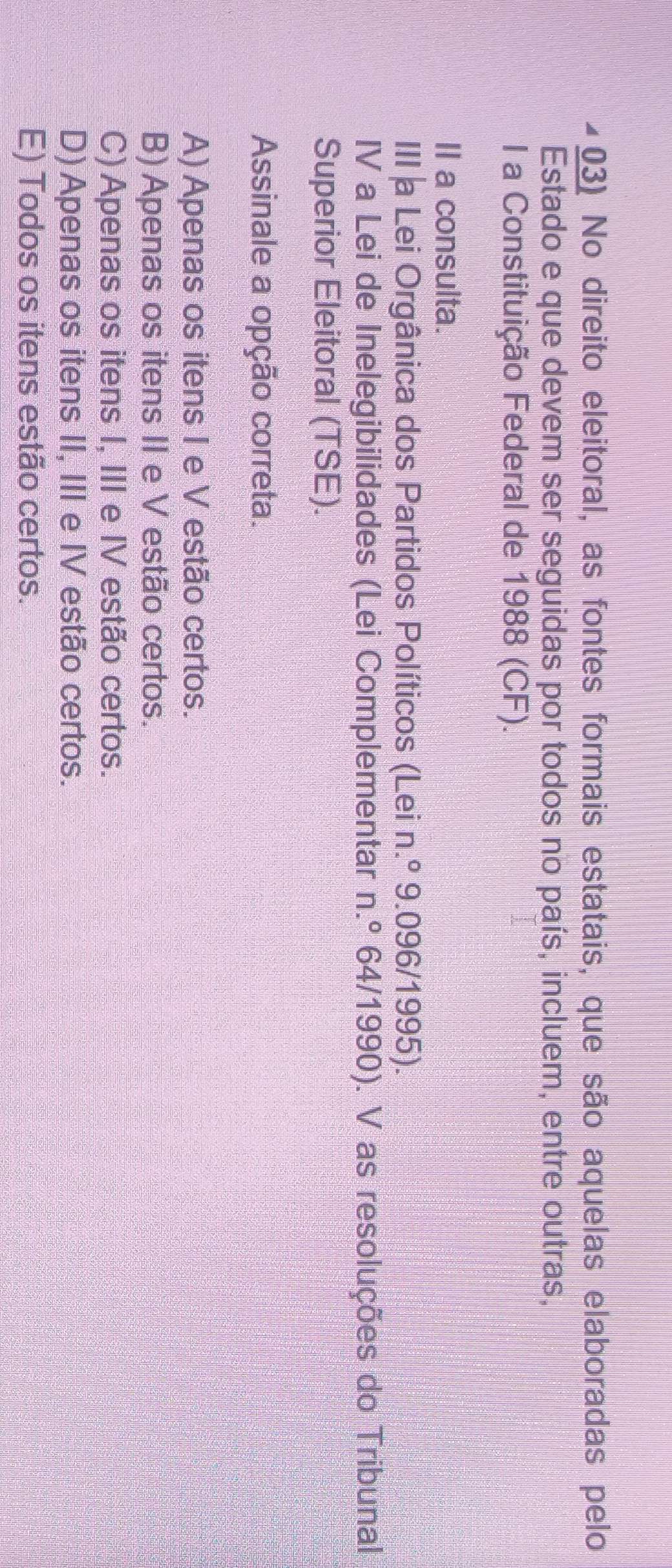 No direito eleitoral, as fontes formais estatais, que são aquelas elaboradas pelo
Estado e que devem ser seguidas por todos no país, incluem, entre outras,
I a Constituição Federal de 1988 (CF).
II a consulta.
III a Lei Orgânica dos Partidos Políticos (Lei n.º 9.096/1995).
IV a Lei de Inelegibilidades (Lei Complementar n.º 64/1990). V as resoluções do Tribunal
Superior Eleitoral (TSE).
Assinale a opção correta.
A) Apenas os itens I e V estão certos.
B) Apenas os itens II e V estão certos.
C) Apenas os itens I, III e IV estão certos.
D) Apenas os itens II, III e IV estão certos.
E) Todos os itens estão certos.