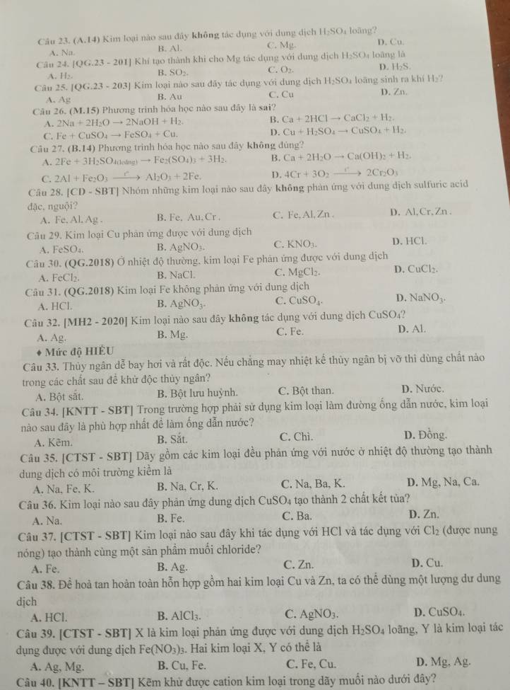 (A.14) Kim loại nào sau đây không tác dụng với dụng dịch H_2SO_4 loãng?
A. Na B. Al. C. Mg. D. Cu
Câu 24. |QG.23-201| Khí tạo thành khi cho Mg tác dụng với dụng dịch H_2SO_4 loāng là
C. O_2.
D. H_2S.
A H_2.
B. SO_2. H_2?
Cân 25. [QG.23-203] Kim loại nào sau đãy tác dụng với dung dịch H_2SO_4 loāng sinh ra khí D. Zn.
A. Ag B. Au C. Cu
Câu 26. (M.15) Phương trình hóa học nào sau đây là sai?
A. 2Na+2H_2Oto 2NaOH+H_2. B. Ca+2HClto CaCl_2+H_2.
C. Fe+CuSO_4to FeSO_4+Cu. D. Cu+H_2SO_4to CuSO_4+H_2.
Câu 27.(B.14) Phương trinh hóa học nào sau đây không đùng?
A. 2Fe+3H_2SO_4(losin g)to Fe_2(SO_4)_3+3H_2. B. Ca+2H_2Oto Ca(OH)_2+H_2.
C. 2Al+Fe_2O_3xrightarrow i'Al_2O_3+2Fe. D. 4Cr+3O_2to 2Cr_2O_3
Câu 28. |CD-SBT| Nhóm những kim loại não sau đây không phản ứng với dung dịch sulfuric acid
đậc,nguội?
A. Fe. Al. Ag . B. Fe. A_11C_1 C. Fe.Al,Zn. D. Al,Cr, Zn .
Câu 29. Kim loại Cu phản ứng được với dung dịch D. HCl.
A. FeSO_4. B. AgNO_3. C. KNO_3.
Câu 30. (OG.201 8) Ở nhiệt độ thường, kim loại Fe phản ứng được với dung dịch
A. FeCl_2. B. NaCl. C. MgCl_2. D. CuCl_2.
Câu 31 (OG.2018) ) Kim loại Fe không phản ứng với dung dịch
A. HCl.
B. AgNO_3. C. CuSO_4. D. NaNO_3.
Câu 32. [ MH2-2020 9J Kim loại nào sau đây không tác dụng với dung dịch CuSO₄?
A. Ag. B. Mg. C. Fe. D. Al.
Mức độ HIÊU
Câu 33. Thủy ngân dễ bay hơi và rất độc. Nếu chăng may nhiệt kế thủy ngân bị vỡ thì dùng chất nào
trong các chất sau để khử độc thủy ngân?
A. Bột sắt. B. Bột lưu huỳnh. C. Bột than. D. Nước.
Câu 34. [KNTT - SBT] Trong trường hợp phải sử dụng kim loại làm đường ống dẫn nước, kim loại
nào sau đây là phù hợp nhất đề làm ống dẫn nước?
A. Kêm. B. Sắt. C. Chì. D. Đồng.
Câu 35. [CTST - SBT] Dãy gồm các kim loại đều phản ứng với nước ở nhiệt độ thường tạo thành
dung dịch có môi trường kiểm là
A. Na, Fe. K. B. Na, Cr, K. C. Na, Ba, K. D. Mg, Na, Ca.
Câu 36. Kim loại nào sau đây phản ứng dung dịch CuSO_4 tạo thành 2 chất kết tủa?
A. Na. B. Fe. C. Ba. D. Zn.
Câu 37. [CTST - SBT] Kim loại nào sau đây khi tác dụng với HCl và tác dụng với Cl_2 (được nung
nóng) tạo thành cùng một sản phầm muối chloride?
A. Fe. B. Ag. C. Zn. D. Cu.
Câu 38. Đề hoà tan hoàn toàn hỗn hợp gồm hai kim loại Cu và Zn, ta có thể dùng một lượng dư dung
dịch
A. HCl. B. AlCl_3. C. AgNO_3. D. CuSO_4.
Câu 39. [CTST - SBT] X là kim loại phản ứng được với dung dịch H_2SO_4 loãng, Y là kim loại tác
dụng được với dung dịch Fe(NO_3)_3 3. Hai kim loại X, Y có thể là
A. Ag, Mg. B. Cu, Fe. C. Fe, Cu. D. Mg, Ag.
Câu 40. [KNTT - SBT] Kẽm khử được cation kim loại trong dãy muối nào dưới đây?