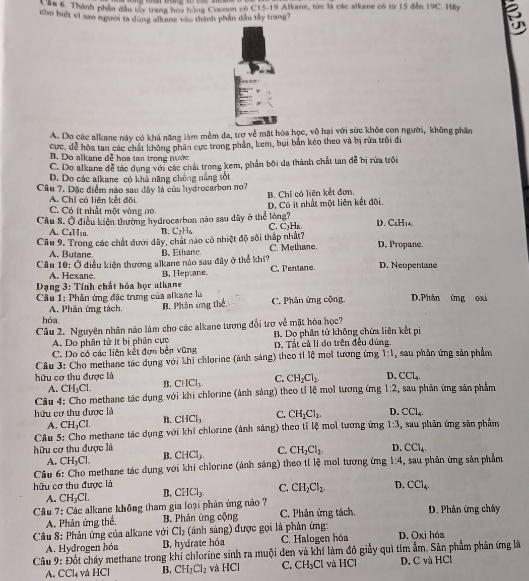 Thành phần đầu tây trang hoa hồng Cocoon có C15-19 Alkane, từc là các alkane có từ 15 đến 19C. Hãy
cho biết vì sao người ta dùng alkane vào thành phần dầu tầy trang?
E
A. Do các alkane này có khả năng làm mềm da, trợ về mặt hóa học, vô hại với sức khỏe con người, không phân
cực, dể hòa tan các chất không phản cực trong phần, kem, bụi bần kéo theo và bị rửa trôi đi
B. Do alkane dễ hoa tan trong nước
C. Do alkane dễ tác dụng với các chất trong kem, phần bôi da thành chất tan dễ bị rừa trôi
D. Do các alkane có khả năng chồng nắng tốt
Câu 7. Đặc điểm nào sau dây là của hydrocarbon no?
B. Chỉ có liên kết đơn.
A. Chỉ có liên kết đôi.
D. Có ít nhất một liên kết đôi.
C. Có ít nhất một vòng no.
Câu 8. Ở điều kiện thường hydrocarbon nào sau đây ở thể lỏng? D. C₆H14.
A. C4H10. B. C2H6. C. C₃H₈.
Câu 9. Trong các chất dưới đây, chất nào có nhiệt độ sôi thấp nhất? D. Propane.
A. Butane. B. Ethane. C. Methane.
Câu 10: Ở điều kiện thường alkane nào sau đây ở thể khí? D. Neopentane
A. Hexane. B. Heptane. C. Pentane.
Dạng 3: Tính chất hóa học alkane
Câu 1: Phản ứng đặc trưng của alkane là D.Phản ứng oxi
A. Phản ứng tách. B. Phản ứng thế. C. Phản ứng cộng.
hóa.
Câu 2. Nguyên nhân nào làm cho các alkane tương đối trợ về mặt hóa học?
A. Do phân tử ít bị phân cực B. Do phân tử không chứa liên kết pi
D. Tất cả lí do trên đều đúng.
C. Do có các liên kết đơn bền vững
Câu 3: Cho methane tác dụng với khí chlorine (ánh sáng) theo tỉ lệ mol tương ứng 1:1 , sau phản ứng sản phẩm
D.
hữu cơ thu được là C. CH_2Cl_2. CCl_4.
A. CH_3Cl.
B. CHCl_3.
Câu 4: Cho methane tác dụng với khí chlorine (ánh sáng) theo tỉ lệ mol tương ứng 1:2 , sau phản ứng sản phẩm
hữu cơ thu được là D. CCl_4.
A. CH_3Cl.
B. CHCl_3
C. CH_2Cl_2.
Câu 5: Cho methane tác dụng với khí chlorine (ánh sáng) theo tỉ lệ mol tương ứng 1:3 , sau phản ứng sản phẩm
hữu cơ thu được là D. CCl_4.
C. CH_2Cl_2.
A. CH_3Cl.
B. CHCl_3.
Câu 6: Cho methane tác dụng với khí chlorine (ánh sáng) theo tỉ lệ mol tương ứng 1:4 , sau phản ứng sản phẩm
hữu cơ thu được là CCl_4.
C.
A. CH_3Cl.
B. CHCl_3. CH_2Cl_2. D.
Câu 7: Các alkane không tham gia loại phản ứng nào ?
A. Phản ứng thế. B. Phản ứng cộng C. Phản ứng tách.
D. Phản ứng cháy
Câu 8: Phản ứng của alkane với Cl_2 (ánh sáng) được gọi là phản ứng:
A. Hydrogen hóa B. hydrate hóa C. Halogen hóa D. Oxi hóa
Câu 9: Đốt cháy methane trong khí chlorine sinh ra muội đen và khí làm đỏ giấy quì tím ẩm. Sản phẩm phản ứng là
A. CCl₄ và HCl B. CH_2Cl_2 và HCl C. CH_3Cl và HCl D. C và HCl