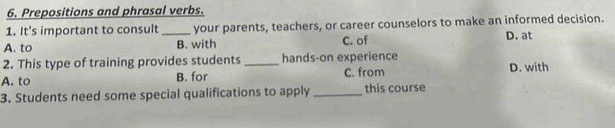 Prepositions and phrasal verbs.
1. It's important to consult _your parents, teachers, or career counselors to make an informed decision.
A. to B. with C. of
D. at
2. This type of training provides students _hands-on experience
A. to B. for C. from D. with
3. Students need some special qualifications to apply _this course