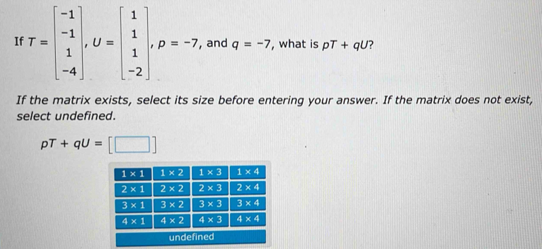 If T=beginbmatrix -1 -1 1 -4endbmatrix ,U=beginbmatrix 1 1 -2endbmatrix ,p=-7, and q=-7 , what is pT+qU ?
If the matrix exists, select its size before entering your answer. If the matrix does not exist,
select undefined.
pT+qU=[□ ]