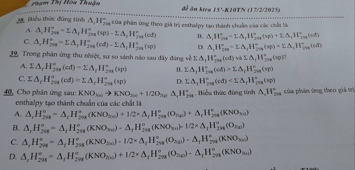 Phạm Thị Hòa Thuận đề ôn ktra 15' -K10TN (17/2/2025)
38. Biểu thức đúng tính △ _rH_(298)^o của phản ứng theo giá trị enthalpy tạo thành chuẩn của các chất là
A. △ _rH_(298)^o=sumlimits △ _fH_(298)^o(sp)-sumlimits △ _fH_(298)^o(cd) B. △ _rH_(298)°=sumlimits △ _fH_(298)°(sp)+sumlimits △ _fH_(298)°(cd)
C. △ _rH_(298)°=sumlimits △ _fH_(298)^o(cd)-sumlimits △ _fH_(298)^o(sp)
D. △ _rH_(298)^o=sumlimits △ _fH_(298)^o(sp)* sumlimits △ _fH_(298)^o(cd)
39. Trong phản ứng thu nhiệt, sư so sánh nào sau đây đúng về sumlimits △ _fH_(298)^o(cd)vasumlimits △ _fH_(298)^o(sp) ?
A. sumlimits △ _fH_(298)°(cd)=sumlimits △ _fH_(298)^o(sp)
B. sumlimits △ _fH_(298)°(cd)>sumlimits △ _fH_(298)°(sp)
C. sumlimits △ _fH_(298)^o(cd)approx sumlimits △ _fH_(298)^o(sp) sumlimits △ _fH_(298)^o(cd)
D.
40. Cho phản ứng sau: KNO_3(s)to KNO_2(s)+1/2O_2(g)△ _rH_(298)^o. Biểu thức đúng tính △ _rH_(298)° của phản ứng theo giá trị
enthalpy tạo thành chuẩn của các chất là
A. △ _rH_(298)^o=△ _fH_(298)^o(KNO_2(s))+1/2* △ _fH_(298)^o(O_2(g))+△ _f^(oH_(298)^o(KNO_3(s)))
B. △ _rH_(298)^o=△ _fH_(298)^o(KNO_3(s))-△ _fH_(298)^o(KNO_3(s))-1/2* △ _fH_(298)^o(O_2(g))
C. △ _rH_(298)^o=△ _fH_(298)^o(KNO_2(s))-1/2* △ _fH_(298)^o(O_2(g))-△ _fH_(298)^o(KNO_3(s))
D. △ _rH_(298)^o=△ _fH_(298)^o(KNO_2(s))+1/2* △ _fH_(298)^o(O_2(g))-△ _fH_(298)^o(KNO_3(s))