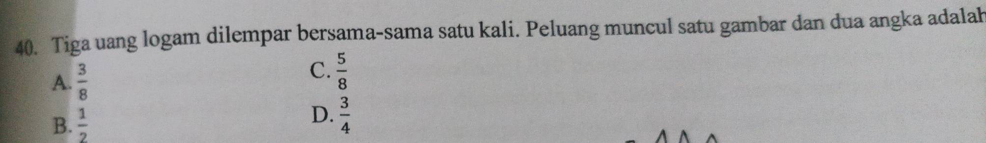 Tiga uang logam dilempar bersama-sama satu kali. Peluang muncul satu gambar dan dua angka adalah
A.  3/8 
C.  5/8 
B.  1/2 
D.  3/4 