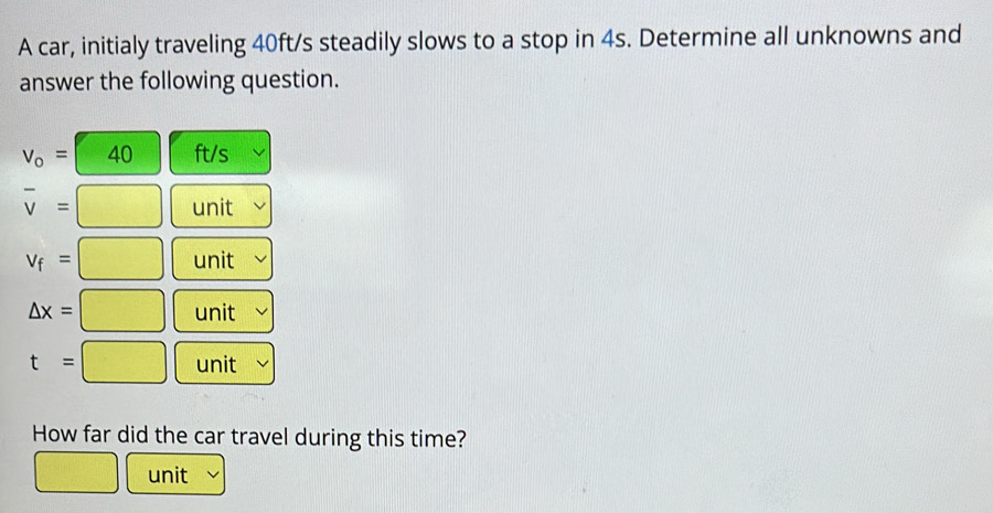 A car, initialy traveling 40ft/s steadily slows to a stop in 4s. Determine all unknowns and 
answer the following question.
V_o= 40 ft/s
overline v=
unit
v_f= □ unit
△ x=□ unit
t=□ unit 
How far did the car travel during this time? 
unit