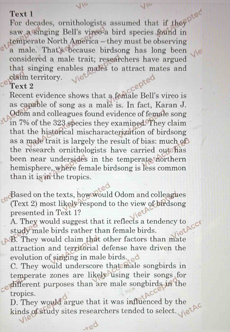 Text 1
For decades, ornithologists assumed that if they
saw a singing Bell's vireo-a bird species found in
temperate North America — they must be observing
a male. That's because birdsong has long been
considered a male trait; researchers have argued
that singing enables males to attract mates and 
claim territory.
Text 2
Recent evidence shows that a female Bell's vireo is
as capable of song as a male is. In fact, Karan J.
Odom and colleagues found evidence of female song
in 7% of the 323 species they examined. They claim
that the historical mischaracterization of birdsong
as a male trait is largely the result of bias: much of
the research ornithologists have carried out has 
been near undersides in the temperate northern 
hemisphere, where female birdsong is less common
than it is in the tropics.
Based on the texts, how would Odom and colleagues
(Text 2) most likely respond to the view of birdsong
presented in Text 1?
A. They would suggest that it reflects a tendency to
study male birds rather than female birds.
B. They would claim that other factors than mate
attraction and territorial defense have driven the
evolution of singing in male birds.
C. They would underscore that male songbirds in
temperate zones are likely using their songs for
different purposes than are male songbirds in the
tropics.
D. They would argue that it was influenced by the
kinds of study sites researchers tended to select.