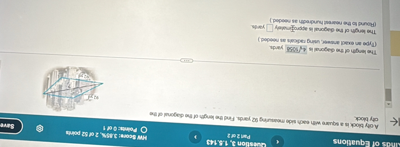 nds of Equations Question 3, 1.5.143 
< 
HW Score:  3.85%, 2 of 52 points 
Part 2 of 2 Points: 0 of 1 Save 
city block. A city block is a square with each side measuring 92 yards. Find the length of the diagonal of the
92
The length of the diagonal is 4sqrt(1058) yards. 
(Type an exact answer, using radicals as needed.) 
The length of the diagonal is approfimately □ yards. 
(Round to the nearest hundredth as needed.)