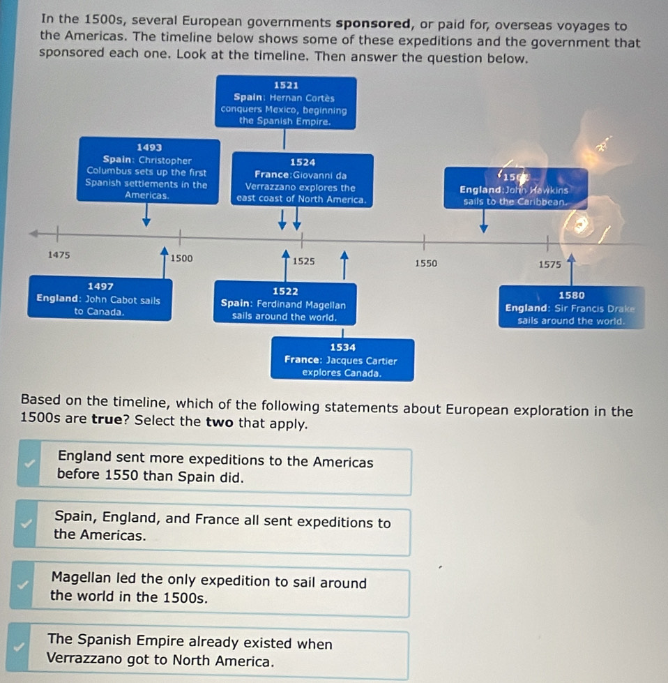 In the 1500s, several European governments sponsored, or paid for, overseas voyages to
the Americas. The timeline below shows some of these expeditions and the government that
sponsored each one. Look at the timeline. Then answer the question below.
Based on the timeline, which of the following statements about European exploration in the
1500s are true? Select the two that apply.
England sent more expeditions to the Americas
before 1550 than Spain did.
Spain, England, and France all sent expeditions to
the Americas.
Magellan led the only expedition to sail around
the world in the 1500s.
The Spanish Empire already existed when
Verrazzano got to North America.