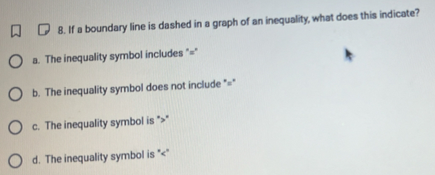 If a boundary line is dashed in a graph of an inequality, what does this indicate?
a. The inequality symbol includes "="
b. The inequality symbol does not include "="
c. The inequality symbol is ""
d. The inequality symbol is ""