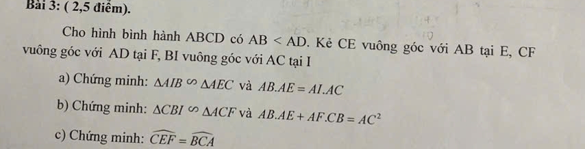 ( 2,5 điểm). 
Cho hình bình hành ABCD có AB . Kẻ CE vuông góc với AB tại E, CF
vuông góc với AD tại F, BI vuông góc với AC tại I 
a) Chứng minh: △ AIB^(∈fty)△ AEC và AB.AE=AI.AC
b) Chứng minh: △ CBI^(∈fty)△ ACF và AB.AE+AF.CB=AC^2
c) Chứng minh: widehat CEF=widehat BCA