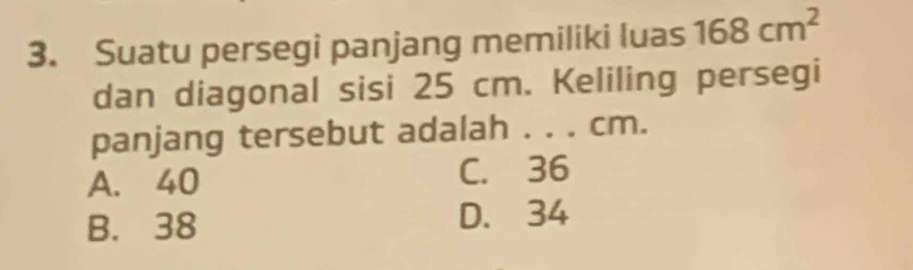 Suatu persegi panjang memiliki luas 168cm^2
dan diagonal sisi 25 cm. Keliling persegi
panjang tersebut adalah . . . cm.
A. 40 C. 36
B. 38 D. 34