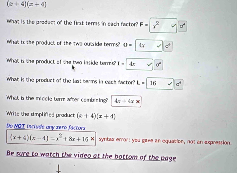 (x+4)(x+4)
What is the product of the first terms in each factor? F=|x^2sqrt(0^4)
What is the product of the two outside terms? O= 4x sigma^6
What is the product of the two inside terms? I=4x sigma^4
What is the product of the last terms in each factor? L=16 sigma^4
What is the middle term after combining? 4x+4x*
Write the simplified product (x+4)(x+4)
Do NOT include any zero factors
(x+4)(x+4)=x^2+8x+16* syntax error: you gave an equation, not an expression. 
Be sure to watch the video at the bottom of the page