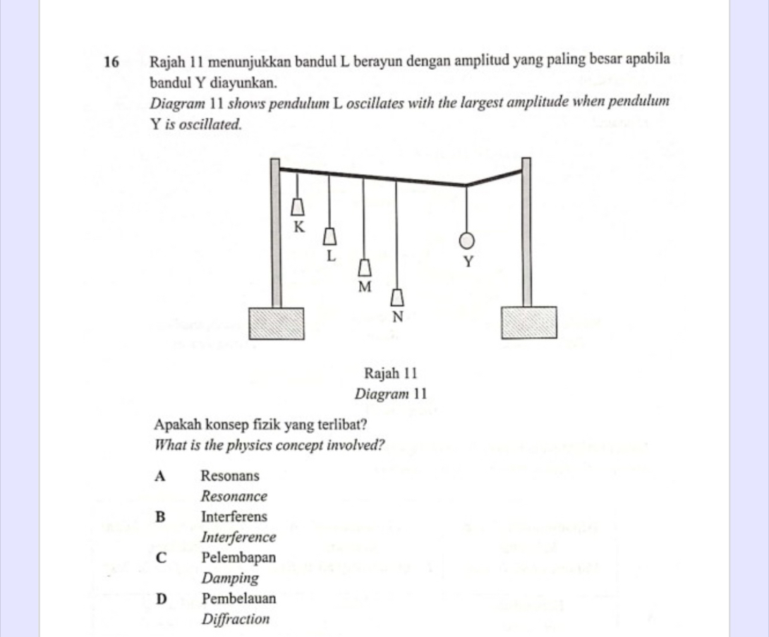 Rajah 11 menunjukkan bandul L berayun dengan amplitud yang paling besar apabila
bandul Y diayunkan.
Diagram 11 shows pendulum L oscillates with the largest amplitude when pendulum
Y is oscillated.
Apakah konsep fizik yang terlibat?
What is the physics concept involved?
A Resonans
Resonance
B Interferens
Interference
C Pelembapan
Damping
D Pembelauan
Diffraction