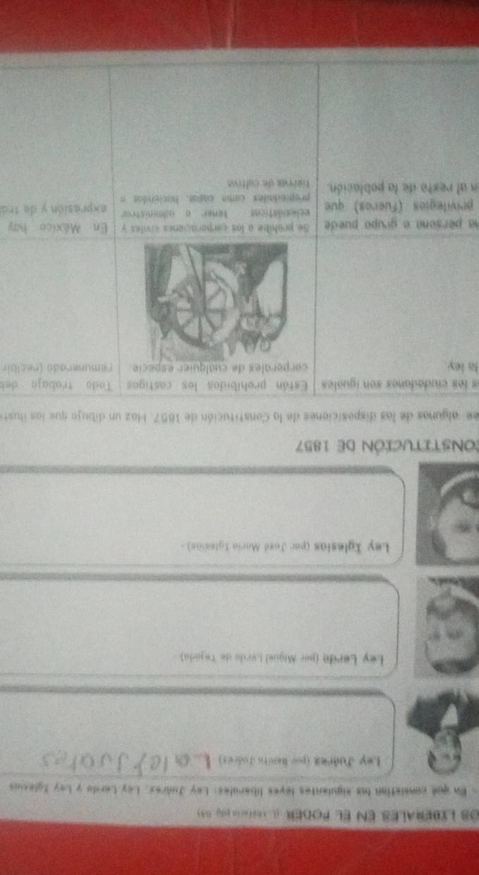 Os LiberaLes en el PODER (L Tesimia day 0A ) 
. En que consistion las siguientes leyes liberales: Ley Judrex. Ley Lardo y Ley Iglesias 
Ley Juárez (por Renita Judres) 
Ley Lerdo (per Miguel Lerdo de Tejada) 
Ley Iglesias (per José Maria Iglesias) - 
COnsTITucióN de 1857 
ee algunas de las disposiciones de la Constitución de 1857. Haz un dibujo que las Buste 
es les ciudadanes son iguales Están prohibidos los castigos Tado trabaja deb 
la ley. corporales de cualquier especie. remunerado (recibir 
na persona a grupo puede Se prohibe a los carporaciones criles y En México hay 
ecles ásticas Tener a administror 
privilegios (fueros) que propiedades como cigas, haciendos a expresión y de trá 
en al resto de la población. tierras de cultiva