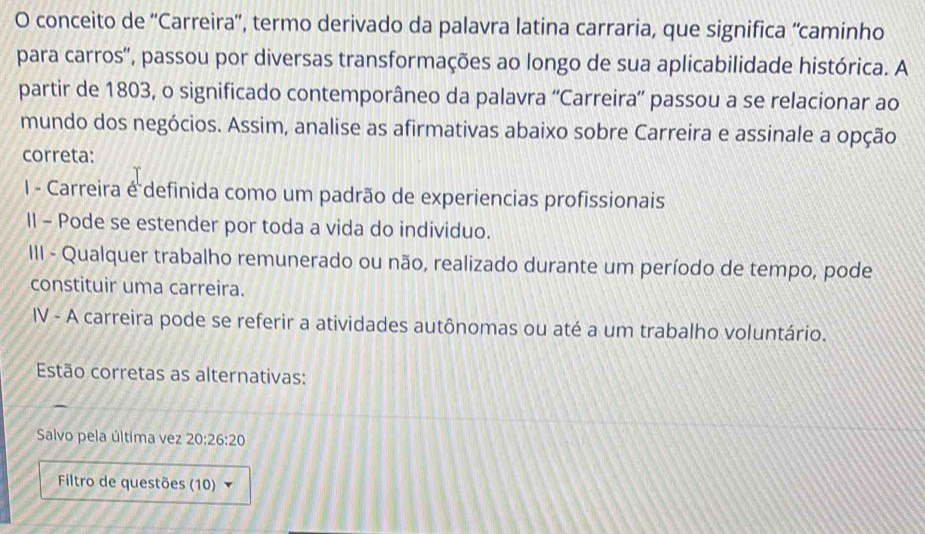 conceito de 'Carreira', termo derivado da palavra latina carraria, que significa “caminho 
para carros'', passou por diversas transformações ao longo de sua aplicabilidade histórica. A 
partir de 1803, o significado contemporâneo da palavra ''Carreira'' passou a se relacionar ao 
mundo dos negócios. Assim, analise as afirmativas abaixo sobre Carreira e assinale a opção 
correta: 
I - Carreira é definida como um padrão de experiencias profissionais 
II - Pode se estender por toda a vida do individuo. 
III - Qualquer trabalho remunerado ou não, realizado durante um período de tempo, pode 
constituir uma carreira. 
IV - A carreira pode se referir a atividades autônomas ou até a um trabalho voluntário. 
Estão corretas as alternativas: 
Salvo pela última vez 20:26:20
Filtro de questões (10)