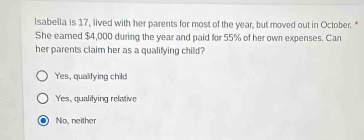 Isabella is 17, lived with her parents for most of the year, but moved out in October. *
She earned $4,000 during the year and paid for 55% of her own expenses. Can
her parents claim her as a qualifying child?
Yes, qualifying child
Yes, qualifying relative
No, neither