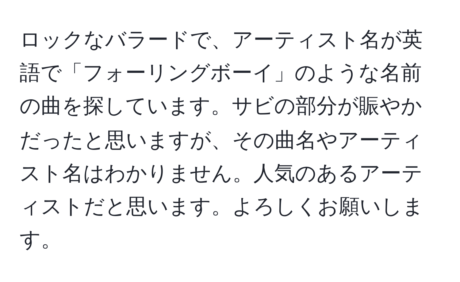 ロックなバラードで、アーティスト名が英語で「フォーリングボーイ」のような名前の曲を探しています。サビの部分が賑やかだったと思いますが、その曲名やアーティスト名はわかりません。人気のあるアーティストだと思います。よろしくお願いします。