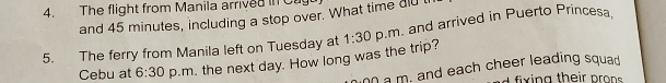 The flight from Manila arrived in Ca 
and 45 minutes, including a stop over. What time dld t 
5. The ferry from Manila left on Tuesday at 1:30 p.m. and arrived in Puerto Princesa, 
Cebu at 6:30 p.m. the next day. How long was the trip? 
a m. and each cheer leading squad