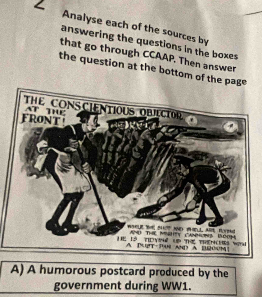 Analyse each of the sources by 
answering the questions in the boxes 
that go through CCAAP. Then answer 
the question at the bottom of the page 
A) A humorous postcard produced by the 
government during WW1.