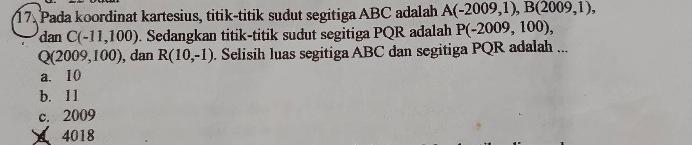 Pada koordinat kartesius, titik-titik sudut segitiga ABC adalah A(-2009,1), B(2009,1), 
dan C(-11,100). Sedangkan titik-titik sudut segitiga PQR adalah P(-2009,100),
Q(2009,100) , dan R(10,-1). Selisih luas segitiga ABC dan segitiga PQR adalah ...
a. 10
b. 11
c. 2009
4018