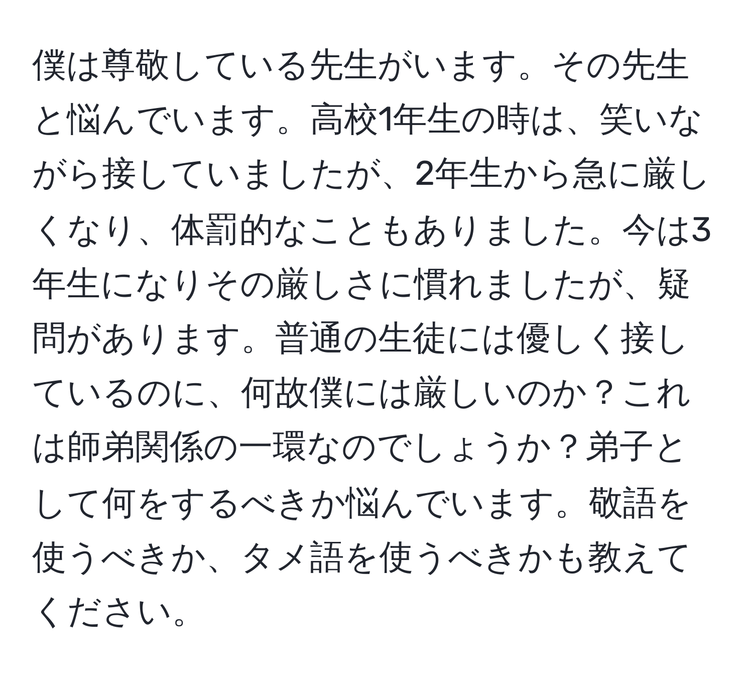 僕は尊敬している先生がいます。その先生と悩んでいます。高校1年生の時は、笑いながら接していましたが、2年生から急に厳しくなり、体罰的なこともありました。今は3年生になりその厳しさに慣れましたが、疑問があります。普通の生徒には優しく接しているのに、何故僕には厳しいのか？これは師弟関係の一環なのでしょうか？弟子として何をするべきか悩んでいます。敬語を使うべきか、タメ語を使うべきかも教えてください。