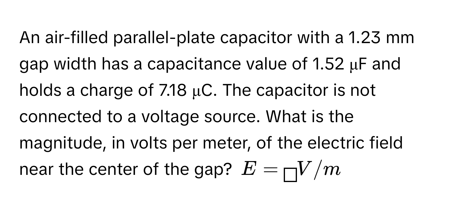 An air-filled parallel-plate capacitor with a 1.23 mm gap width has a capacitance value of 1.52 μF and holds a charge of 7.18 μC. The capacitor is not connected to a voltage source. What is the magnitude, in volts per meter, of the electric field near the center of the gap?  $E = boxed  V/m$