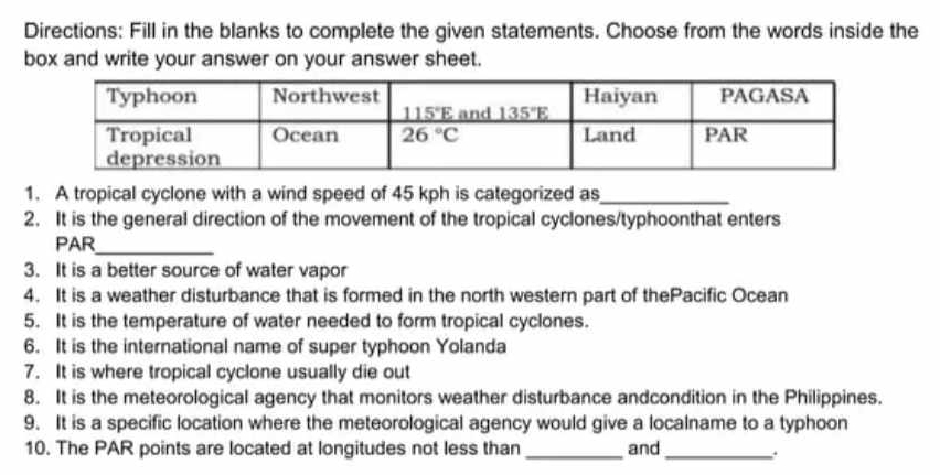 Directions: Fill in the blanks to complete the given statements. Choose from the words inside the
box and write your answer on your answer sheet.
1. A tropical cyclone with a wind speed of 45 kph is categorized as_
2. It is the general direction of the movement of the tropical cyclones/typhoonthat enters
PAR_
3. It is a better source of water vapor
4. It is a weather disturbance that is formed in the north western part of thePacific Ocean
5. It is the temperature of water needed to form tropical cyclones.
6. It is the international name of super typhoon Yolanda
7. It is where tropical cyclone usually die out
8. It is the meteorological agency that monitors weather disturbance andcondition in the Philippines.
9. It is a specific location where the meteorological agency would give a localname to a typhoon
10. The PAR points are located at longitudes not less than _and_