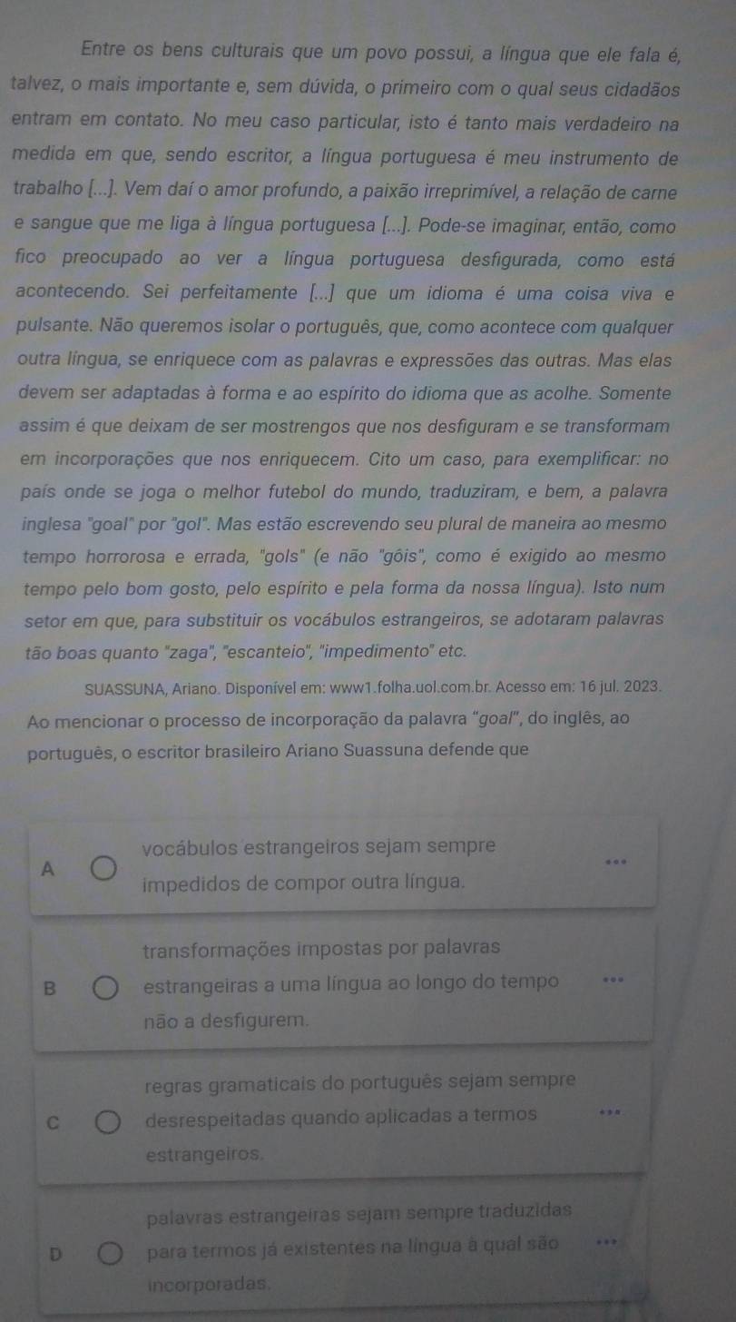 Entre os bens culturais que um povo possui, a língua que ele fala é,
talvez, o mais importante e, sem dúvida, o primeiro com o qual seus cidadãos
entram em contato. No meu caso particular, isto é tanto mais verdadeiro na
medida em que, sendo escritor, a língua portuguesa é meu instrumento de
trabalho [...]. Vem daí o amor profundo, a paixão irreprimível, a relação de carne
e sangue que me liga à língua portuguesa (.... Pode-se imaginar, então, como
fico preocupado ao ver a língua portuguesa desfigurada, como está
acontecendo. Sei perfeitamente [...] que um idioma é uma coisa viva e
pulsante. Não queremos isolar o português, que, como acontece com qualquer
outra língua, se enriquece com as palavras e expressões das outras. Mas elas
devem ser adaptadas à forma e ao espírito do idioma que as acolhe. Somente
assim é que deixam de ser mostrengos que nos desfiguram e se transformam
em incorporações que nos enriquecem. Cito um caso, para exemplificar: no
país onde se joga o melhor futebol do mundo, traduziram, e bem, a palavra
inglesa "goal" por "gol". Mas estão escrevendo seu plural de maneira ao mesmo
tempo horrorosa e errada, "gols" (e não "gôis", como é exigido ao mesmo
tempo pelo bom gosto, pelo espírito e pela forma da nossa língua). Isto num
setor em que, para substituir os vocábulos estrangeiros, se adotaram palavras
tão boas quanto ''zaga'', ''escanteio'', 'impedimento'' etc.
SUASSUNA, Ariano. Disponível em: www1.folha.uol.com.br. Acesso em: 16 jul. 2023.
Ao mencionar o processo de incorporação da palavra "goal”, do inglês, ao
português, o escritor brasileiro Ariano Suassuna defende que
vocábulos estrangeiros sejam sempre
A
...
impedidos de compor outra língua.
transformações impostas por palavras
B estrangeiras a uma língua ao longo do tempo ..
não a desfigurem.
regras gramaticais do português sejam sempre
C desrespeitadas quando aplicadas a termos *
estrangeiros.
palavras estrangeiras sejam sempre traduzidas
D para termos já existentes na língua à qual são ….
incorporadas.