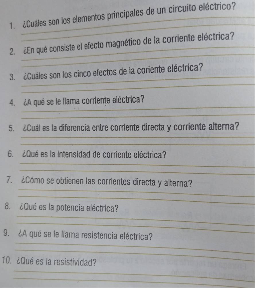 ¿Cuáles son los elementos principales de un circuito eléctrico? 
2. ¿En qué consiste el efecto magnético de la corriente eléctrica? 
3. ¿Cuáles son los cinco efectos de la coriente eléctrica? 
4. ¿A qué se le llama corriente eléctrica? 
5. ¿Cuál es la diferencia entre corriente directa y corriente alterna? 
6. ¿Qué es la intensidad de corriente eléctrica? 
7. ¿Cómo se obtienen las corrientes directa y alterna? 
8. ¿Qué es la potencia eléctrica? 
9. ¿A qué se le llama resistencia eléctrica? 
10. ¿Qué es la resistividad?