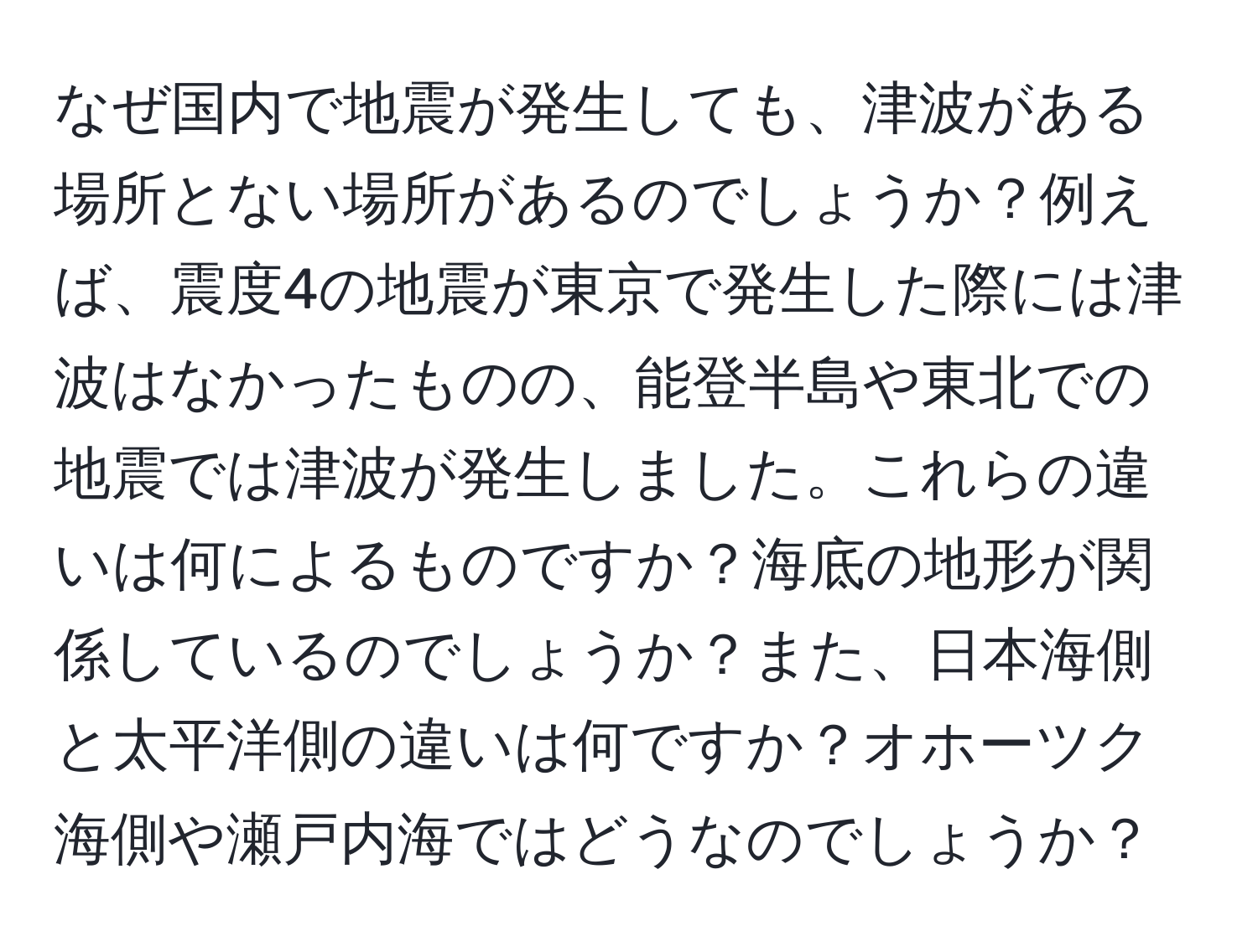 なぜ国内で地震が発生しても、津波がある場所とない場所があるのでしょうか？例えば、震度4の地震が東京で発生した際には津波はなかったものの、能登半島や東北での地震では津波が発生しました。これらの違いは何によるものですか？海底の地形が関係しているのでしょうか？また、日本海側と太平洋側の違いは何ですか？オホーツク海側や瀬戸内海ではどうなのでしょうか？