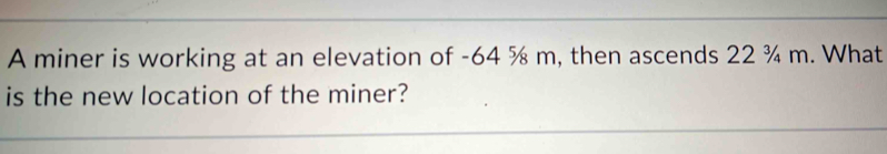 A miner is working at an elevation of -64 % m, then ascends 22 ¾ m. What 
is the new location of the miner?