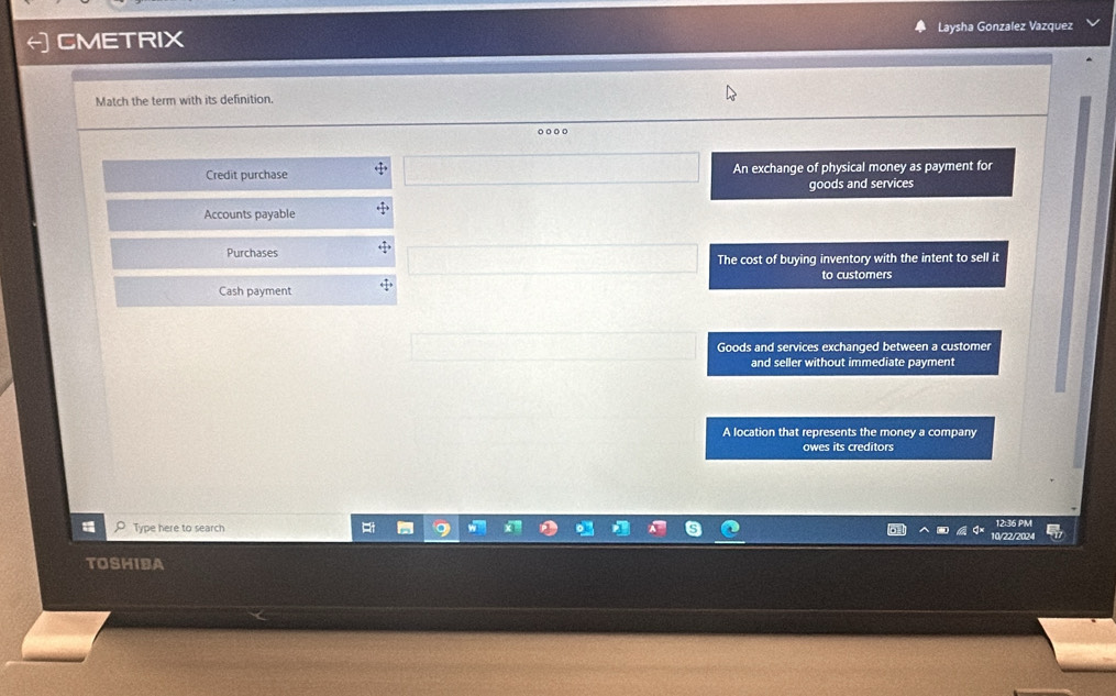 CMETRIX Laysha Gonzalez Vazquez
Match the term with its definition.
o○ ○○
Credit purchase An exchange of physical money as payment for
goods and services
Accounts payable
Purchases
The cost of buying inventory with the intent to sell it
to customers
Cash payment
Goods and services exchanged between a customer
and seller without immediate payment
A location that represents the money a company
owes its creditors
p Type here to search
12:36 PM
10/22/2024
TOSHIBA