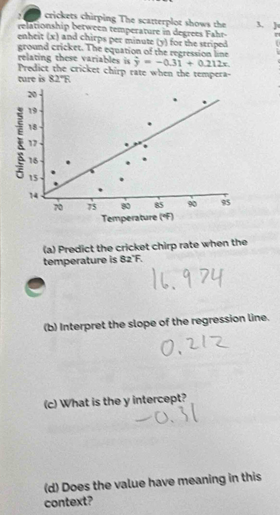 crickets chirping The scatterplot shows the 3. 
relationship between temperature in degrees Fahr- 
enheit (x) and chirps per minute (y) for the striped 
ground cricket. The equation of the regression line 
relating these variables is hat y=-0.31+0.212x
Predict the cricket chirp rate when the tempera- 
ture is 82°R
(a) Predict the cricket chirp rate when the 
temperature is 82°F. 
(b) Interpret the slope of the regression line. 
(c) What is the y intercept? 
(d) Does the value have meaning in this 
context?