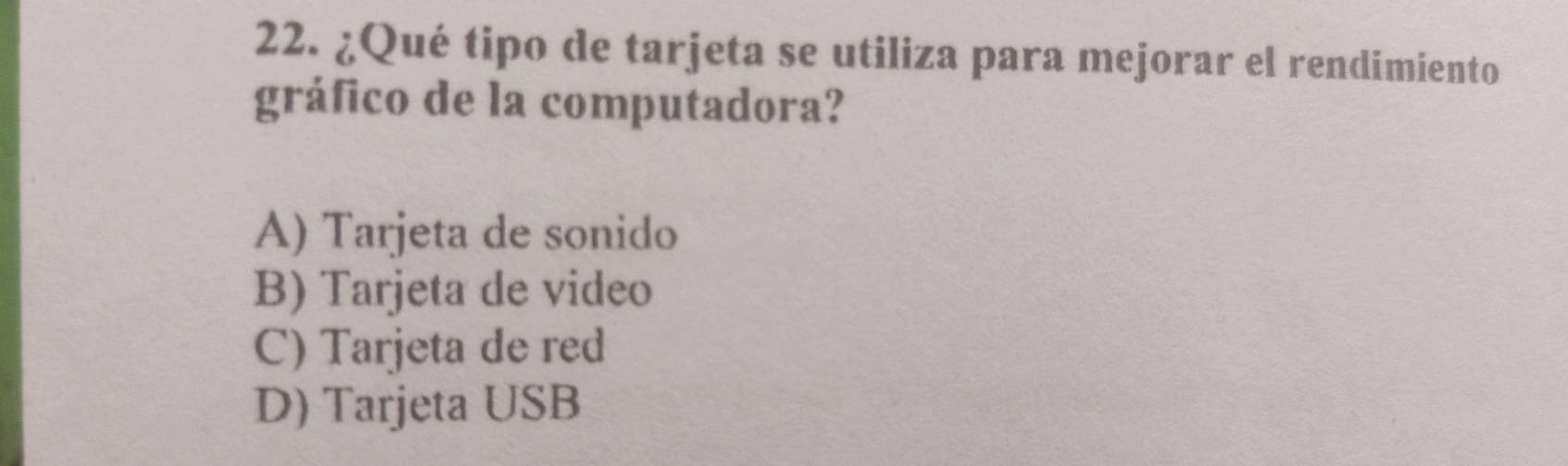 ¿Qué tipo de tarjeta se utiliza para mejorar el rendimiento
gráfico de la computadora?
A) Tarjeta de sonido
B) Tarjeta de video
C) Tarjeta de red
D) Tarjeta USB