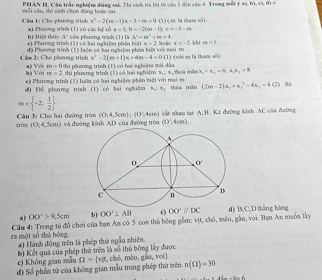 PHÀN II. Câu trắc nghiệm đúng sai. Thí sinh trả lời từ câu 1 đến câu 4. Trong mỗi ý a), b), c), d) ở
mỗi câu, thí sinh chọn đúng hoặc sai.
Câu 1: Cho phương trình x^2-2(m-1)x-3-m=0 (1) ( m là tham số).
a) Phương trình (1) có các hệ số a=1;b=-2(m-1);c=-3-m
bb Biệt thức Δ' của phương trình (1) là △ '=m^2+m+4.
c) Phương trình (1) có hai nghiệm phân biệt x=2 hoặc x=-2 khi m=1.
d) Phương trình (1) luôn có hai nghiệm phân biệt với mọi m  .
Câu 2: Cho phương trình x^2-2(m+1)x+6m-4=0 (1) (với m là tham số)
a) Với m=0 thì phương trình (1) có hai nghiệm trái dấu
b) Với m=2 thì phương trình (1) có hai nghiệm x_1;x_2 thoả mãn x_1+x_2=6;x_1x_2=8
c) Phương trình (1) luôn có hai nghiệm phân biệt với mọi m
d) Để phương trình (1) có hai nghiệm x_1;x_2 thỏa mãn (2m-2)x_1+x_2^(2-4x_2)=4 (2) thì
m∈  -2; 1/2 
* Câu 3: Cho hai đường tròn (0;4,5cm);(0';4cm) cắt nhau tại A; B. Kẻ đường kính AC của đường
tròn (O;4,5cm) và đường kính AD của đường tròn (O';4cm).
a) OO'>9,5cm b) OO'⊥ AB c) OO'//DC d) B; C; D thẳng hàng
Câu 4: Trong tủ đồ chơi của bạn An có 5 con thú bông gồm: vịt, chó, mèo, gấu, voi. Bạn An muốn lấy
ra một số thú bông.
a) Hành động trên là phép thử ngẫu nhiên.
b) Kết quả của phép thử trên là số thú bông lấy được
c) Không gian mẫu Omega = vit , chó, mèo, gầu, voi
d) Số phần tử của không gian mẫu trong phép thử trên n(Omega )=30
16