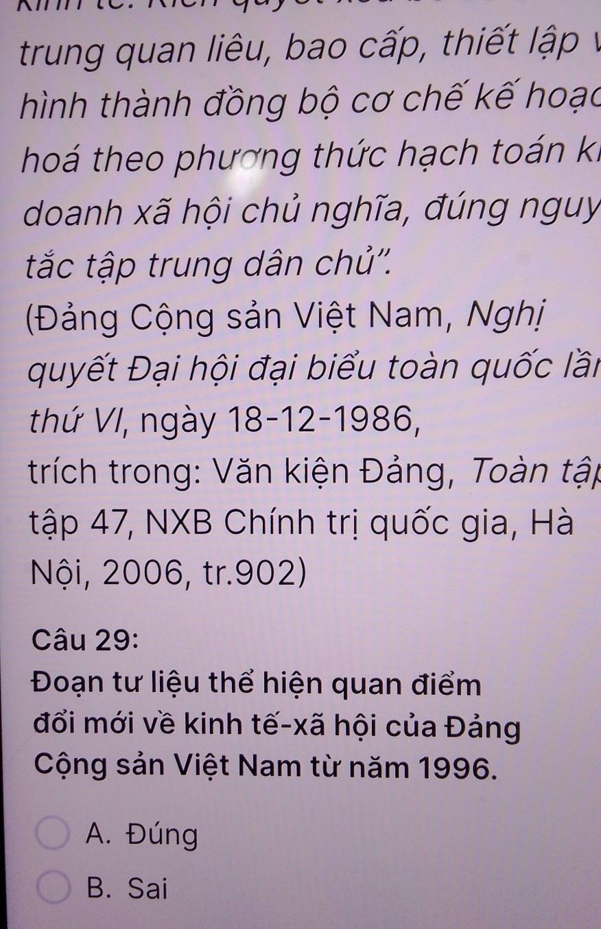 trung quan liêu, bao cấp, thiết lập v
hình thành đồng bộ cơ chế kế hoạc
hoá theo phương thức hạch toán ki
doanh xã hội chủ nghĩa, đúng nguy
tắc tập trung dân chủ''.
(Đảng Cộng sản Việt Nam, Nghị
quyết Đại hội đại biểu toàn quốc lần
thứ VI, ngày 18-12-1986,
trích trong: Văn kiện Đảng, Toàn tập
tập 47, NXB Chính trị quốc gia, Hà
Nội, 2006, tr. 902)
Câu 29:
Đoạn tư liệu thể hiện quan điểm
đổi mới về kinh tế-xã hội của Đảng
Cộng sản Việt Nam từ năm 1996.
A. Đúng
B. Sai