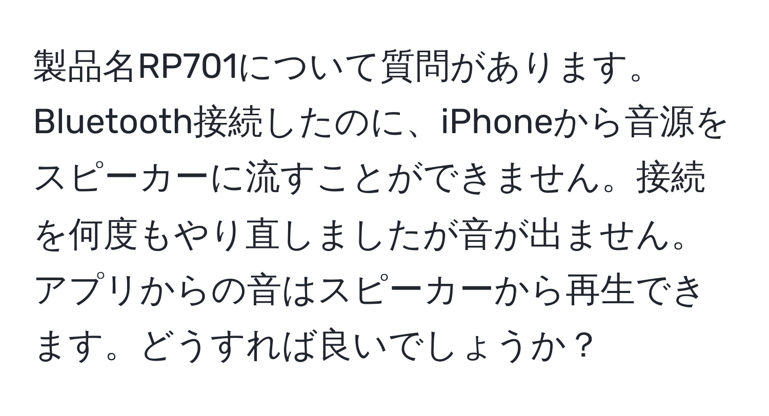 製品名RP701について質問があります。Bluetooth接続したのに、iPhoneから音源をスピーカーに流すことができません。接続を何度もやり直しましたが音が出ません。アプリからの音はスピーカーから再生できます。どうすれば良いでしょうか？