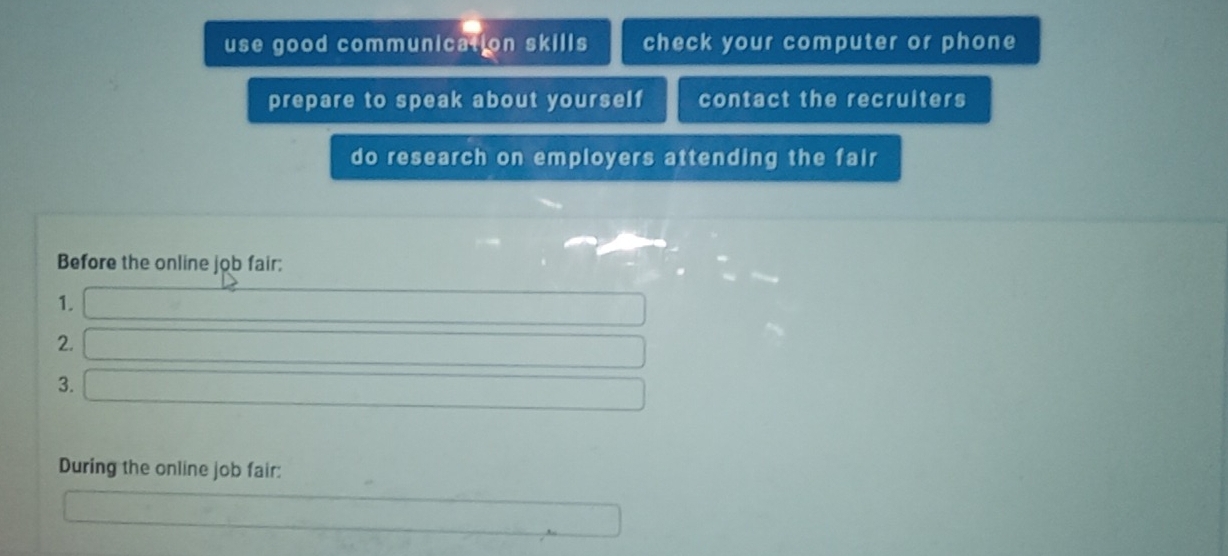 use good communication skills check your computer or phone 
prepare to speak about yourself contact the recruiters 
do research on employers attending the fair 
Before the online job fair: 
1. 
2.
∴ △ ADC=∠ BAB)=9°
□  
3. □  ∴ △ ADC=∠ BAD
During the online job fair: