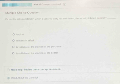 of 33 Concepts completed
Multiple Choice Question
if a debtor sells coillateral in which a secured party has an interest, the security interest generally_
expires
remains in effect
is voldable at the election of the purchaser
is volfable at the election of the debtor
Need help? Review these concept resources.
Read About the Concept