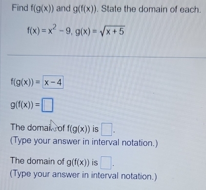 Find f(g(x)) and g(f(x)). State the domain of each.
f(x)=x^2-9, g(x)=sqrt(x+5)
f(g(x))=x-4
g(f(x))=□
The domai of f(g(x)) is □ . 
(Type your answer in interval notation.) 
The domain of g(f(x)) is □ . 
(Type your answer in interval notation.)