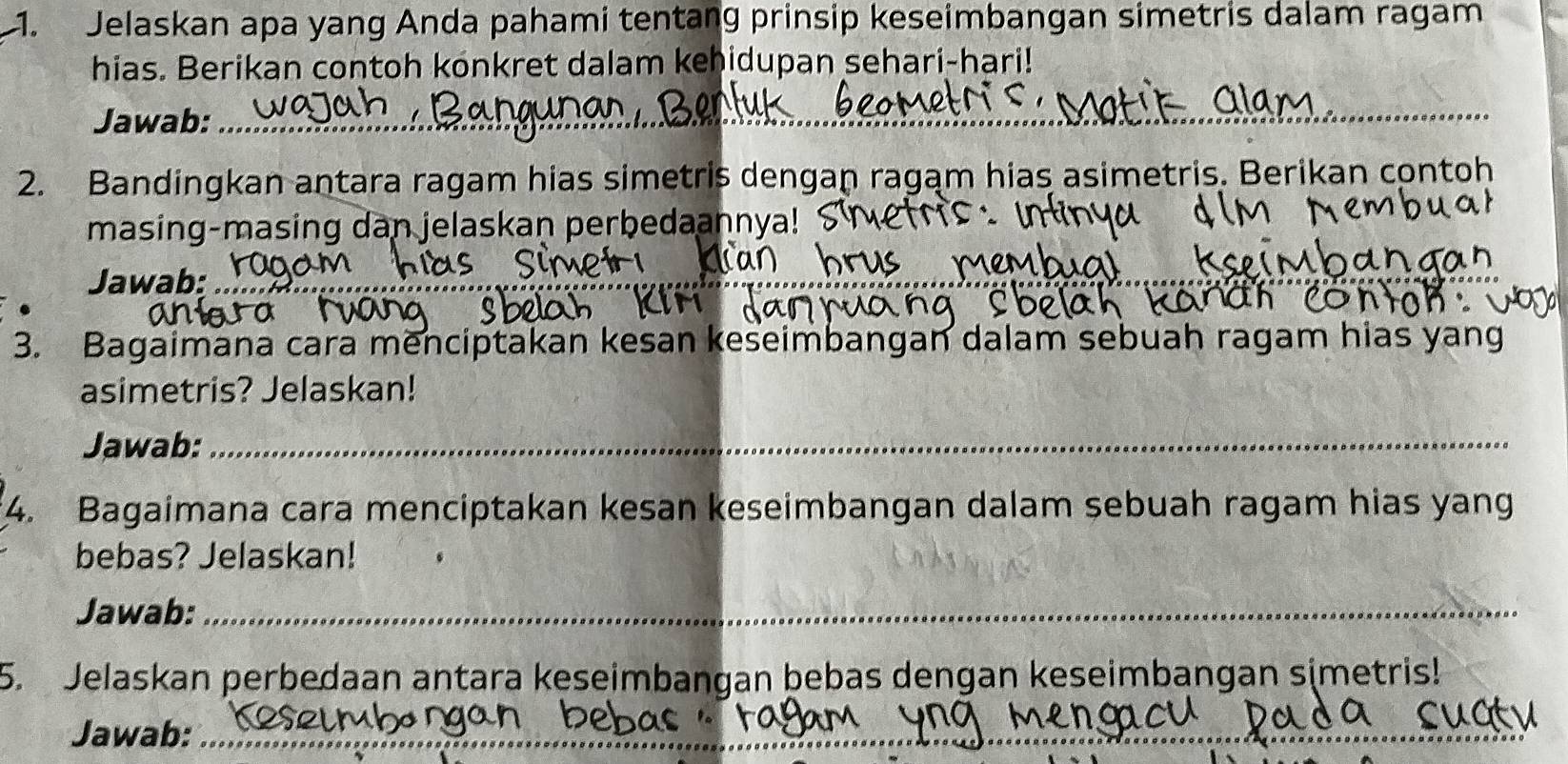 Jelaskan apa yang Anda pahami tentang prinsip keseimbangan simetris dalam ragam 
hias. Berikan contoh konkret dalam kehidupan sehari-hari! 
Jawab:_ 
_ 
2. Bandingkan antara ragam hias simetris dengan ragam hias asimetris. Berikan contoh 
masing-masing dan jelaskan perbedaannya! 
Jawab:_ 
_ 
3. Bagaimana cara menciptakan kesan keseimbangan dalam sebuah ragam hias yang 
asimetris? Jelaskan! 
Jawab:_ 
4. Bagaimana cara menciptakan kesan keseimbangan dalam sebuah ragam hias yang 
bebas? Jelaskan! 
Jawab:_ 
5. Jelaskan perbedaan antara keseimbangan bebas dengan keseimbangan simetris! 
Jawab:_