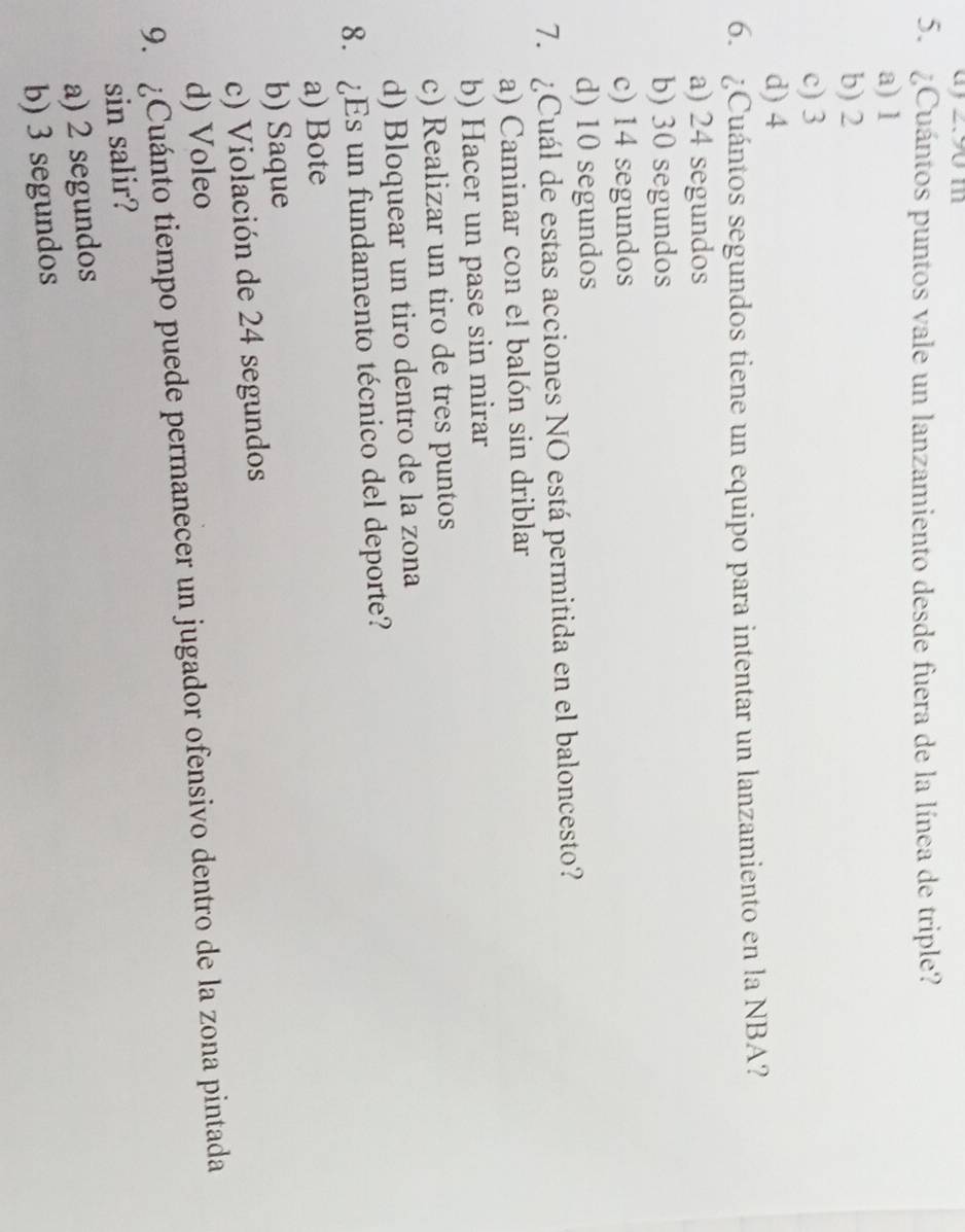 ay z9 m
5. ¿Cuántos puntos vale un lanzamiento desde fuera de la línea de triple?
a) 1
b) 2
c) 3
d) 4
6. ¿Cuántos segundos tiene un equipo para intentar un lanzamiento en la NBA?
a) 24 segundos
b) 30 segundos
c) 14 segundos
d) 10 segundos
7. ¿Cuál de estas acciones NO está permitida en el baloncesto?
a) Caminar con el balón sin driblar
b) Hacer un pase sin mirar
c) Realizar un tiro de tres puntos
d) Bloquear un tiro dentro de la zona
8. ¿Es un fundamento técnico del deporte?
a) Bote
b) Saque
c) Violación de 24 segundos
d) Voleo
9. ¿Cuánto tiempo puede permanecer un jugador ofensivo dentro de la zona pintada
sin salir?
a) 2 segundos
b) 3 segundos