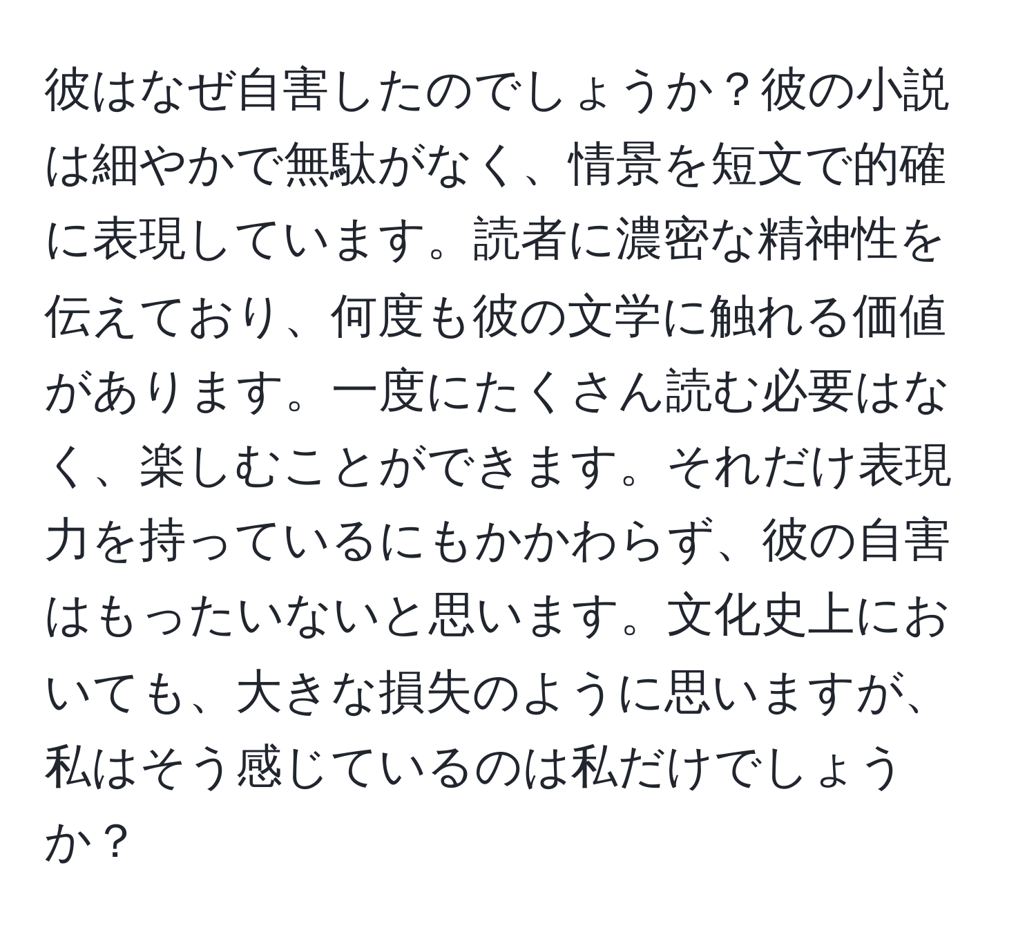 彼はなぜ自害したのでしょうか？彼の小説は細やかで無駄がなく、情景を短文で的確に表現しています。読者に濃密な精神性を伝えており、何度も彼の文学に触れる価値があります。一度にたくさん読む必要はなく、楽しむことができます。それだけ表現力を持っているにもかかわらず、彼の自害はもったいないと思います。文化史上においても、大きな損失のように思いますが、私はそう感じているのは私だけでしょうか？