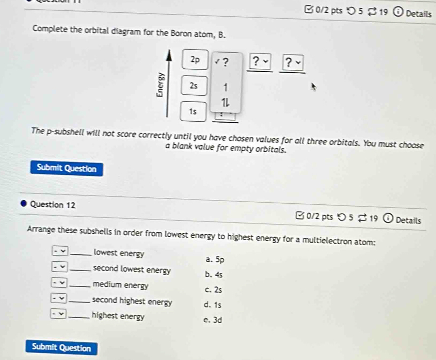 [ 0/2 pts り 5 % 19 Details
Complete the orbital diagram for the Boron atom, B.
2p √ ? ? ~ ? -
2s 1
1L
1s
The p -subshell will not score correctly until you have chosen values for all three orbitals. You must choose
a blank value for empty orbitals.
Submit Question
Question 12 □ 0/2 pts O5to 19 i Details
Arrange these subshells in order from lowest energy to highest energy for a multielectron atom:
v _lowest energy a. 5p
- v _second lowest energy b. 4s
- v _medium energy c. 2s
ν _second highest energy d. 1s
ν _highest energy e. 3d
Submit Question