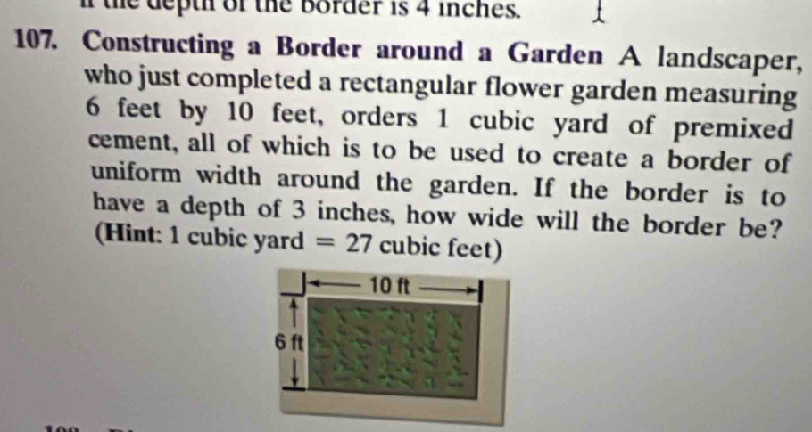 deth of the border is 4 inches. 
107. Constructing a Border around a Garden A landscaper, 
who just completed a rectangular flower garden measuring
6 feet by 10 feet, orders 1 cubic yard of premixed 
cement, all of which is to be used to create a border of 
uniform width around the garden. If the border is to 
have a depth of 3 inches, how wide will the border be? 
(Hint: 1 cubic yard =27 cubic feet)