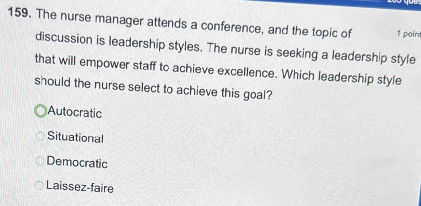 The nurse manager attends a conference, and the topic of 1 point
discussion is leadership styles. The nurse is seeking a leadership style
that will empower staff to achieve excellence. Which leadership style
should the nurse select to achieve this goal?
Autocratic
Situational
Democratic
Laissez-faire