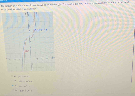 The function f(x)=x^2+4 is transformed to give a new function, g(x). The graph of g(x) [red] shows a horizontal shrink compared to the graph
off f(x) IF lue]. What is the function g(x)
A. g(x)=2(x^3+4)
B. g(x)= 1/2 (x^2+4)
C. g(x)=2x^2+x
D. g(x)= 1/2 x^2+4